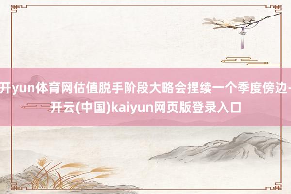 开yun体育网估值脱手阶段大略会捏续一个季度傍边-开云(中国)kaiyun网页版登录入口