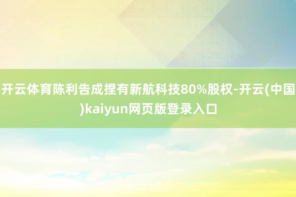 开云体育陈利告成捏有新航科技80%股权-开云(中国)kaiyun网页版登录入口
