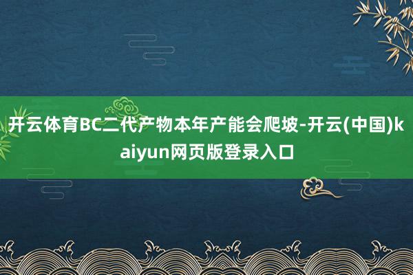 开云体育BC二代产物本年产能会爬坡-开云(中国)kaiyun网页版登录入口