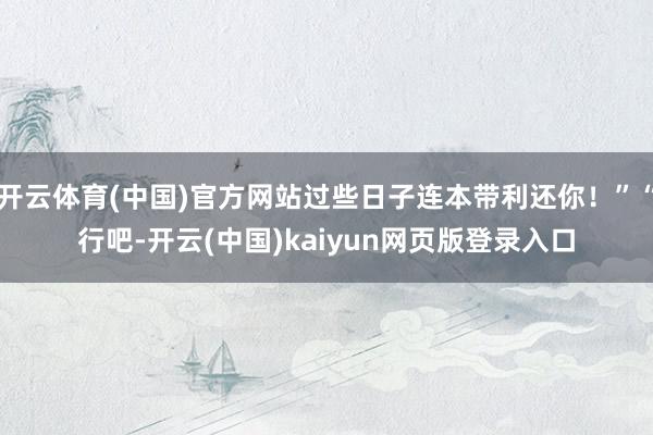 开云体育(中国)官方网站过些日子连本带利还你！”“行吧-开云(中国)kaiyun网页版登录入口