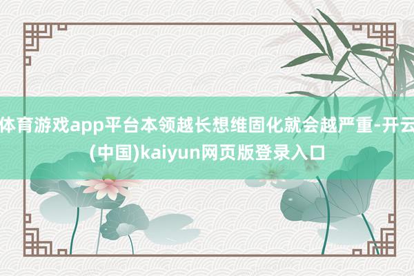 体育游戏app平台本领越长想维固化就会越严重-开云(中国)kaiyun网页版登录入口