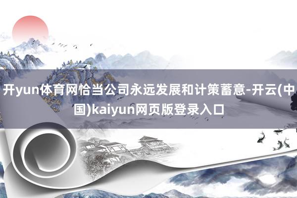 开yun体育网恰当公司永远发展和计策蓄意-开云(中国)kaiyun网页版登录入口