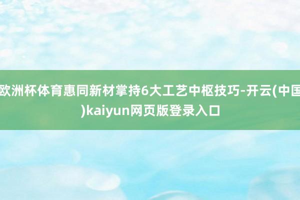 欧洲杯体育惠同新材掌持6大工艺中枢技巧-开云(中国)kaiyun网页版登录入口