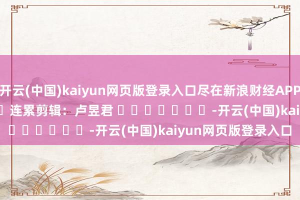 开云(中国)kaiyun网页版登录入口尽在新浪财经APP            						连累剪辑：卢昱君 							-开云(中国)kaiyun网页版登录入口