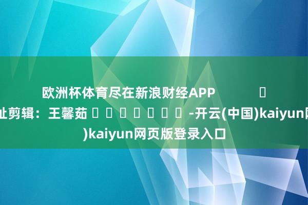 欧洲杯体育尽在新浪财经APP            						攀扯剪辑：王馨茹 							-开云(中国)kaiyun网页版登录入口