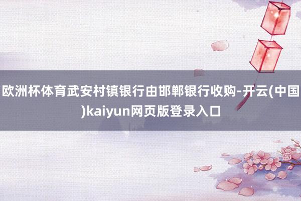 欧洲杯体育武安村镇银行由邯郸银行收购-开云(中国)kaiyun网页版登录入口