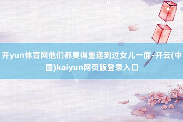开yun体育网他们都莫得重逢到过女儿一面-开云(中国)kaiyun网页版登录入口