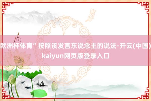 欧洲杯体育”按照该发言东说念主的说法-开云(中国)kaiyun网页版登录入口