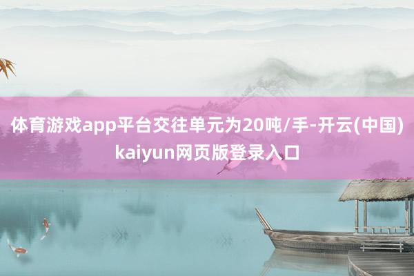 体育游戏app平台交往单元为20吨/手-开云(中国)kaiyun网页版登录入口