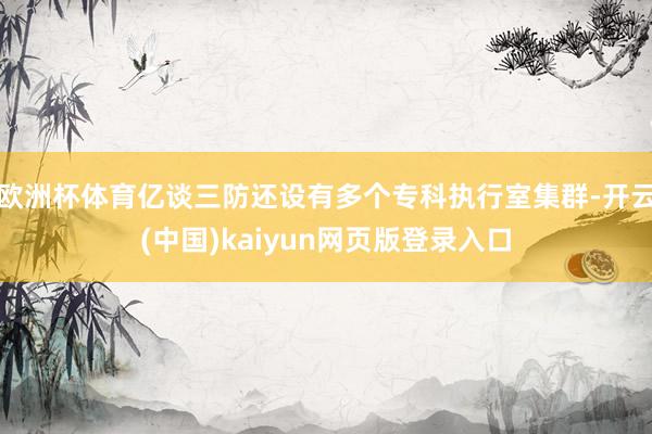 欧洲杯体育亿谈三防还设有多个专科执行室集群-开云(中国)kaiyun网页版登录入口