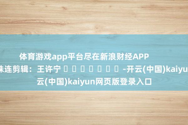 体育游戏app平台尽在新浪财经APP            						株连剪辑：王许宁 							-开云(中国)kaiyun网页版登录入口