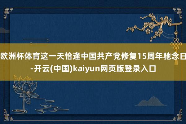 欧洲杯体育这一天恰逢中国共产党修复15周年驰念日-开云(中国)kaiyun网页版登录入口