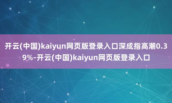 开云(中国)kaiyun网页版登录入口深成指高潮0.39%-开云(中国)kaiyun网页版登录入口