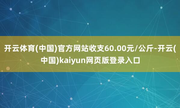 开云体育(中国)官方网站收支60.00元/公斤-开云(中国)kaiyun网页版登录入口