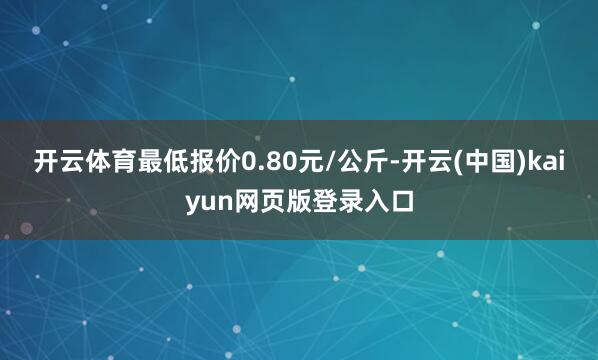 开云体育最低报价0.80元/公斤-开云(中国)kaiyun网页版登录入口