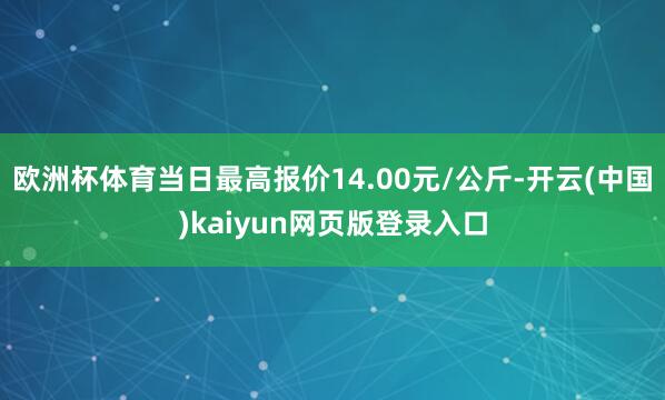 欧洲杯体育当日最高报价14.00元/公斤-开云(中国)kaiyun网页版登录入口
