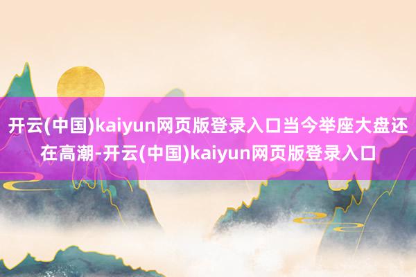 开云(中国)kaiyun网页版登录入口当今举座大盘还在高潮-开云(中国)kaiyun网页版登录入口