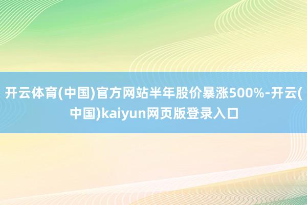 开云体育(中国)官方网站半年股价暴涨500%-开云(中国)kaiyun网页版登录入口