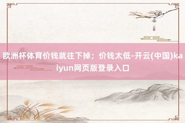 欧洲杯体育价钱就往下掉；价钱太低-开云(中国)kaiyun网页版登录入口