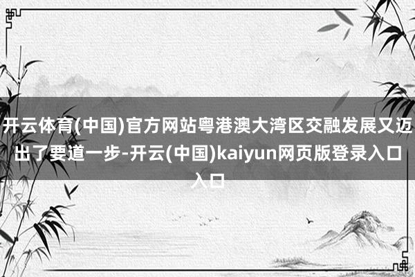 开云体育(中国)官方网站粤港澳大湾区交融发展又迈出了要道一步-开云(中国)kaiyun网页版登录入口