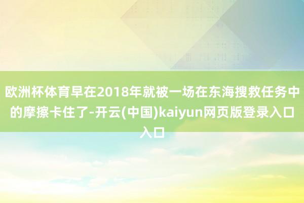 欧洲杯体育早在2018年就被一场在东海搜救任务中的摩擦卡住了-开云(中国)kaiyun网页版登录入口
